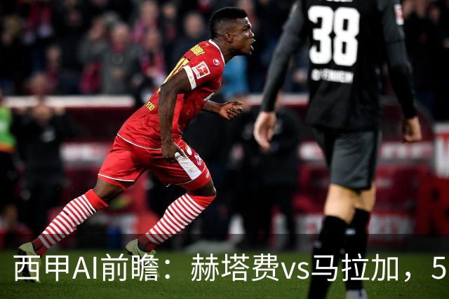 西甲AI前瞻：赫塔费vs马拉加，5轮只进3球的矛对还没开胡的盾